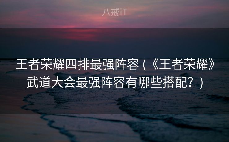 王者荣耀四排最强阵容 (《王者荣耀》武道大会最强阵容有哪些搭配？)