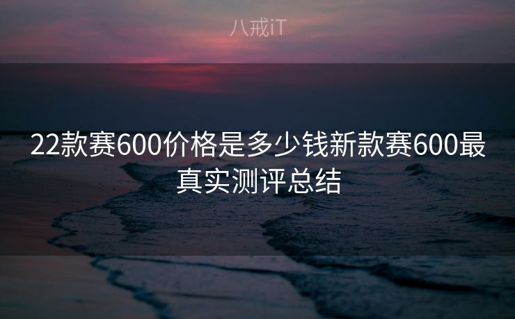 22款赛600价格是多少钱新款赛600最真实测评总结