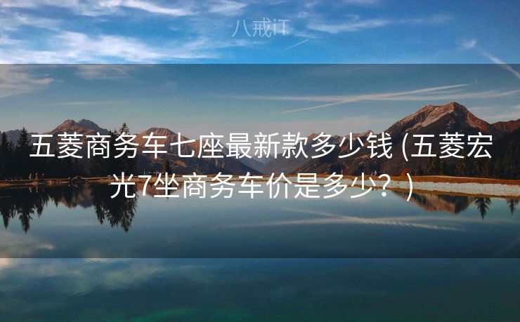 五菱商务车七座最新款多少钱 (五菱宏光7坐商务车价是多少？)