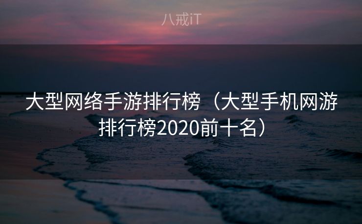 大型网络手游排行榜（大型手机网游排行榜2020前十名）