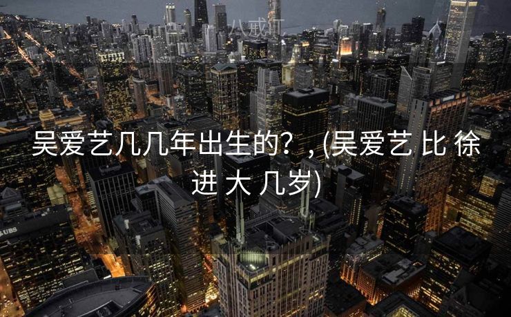 吴爱艺几几年出生的？, (吴爱艺 比 徐进 大 几岁)