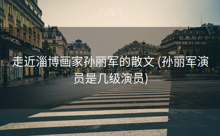 走近淄博画家孙丽军的散文 (孙丽军演员是几级演员)