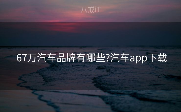  67万汽车品牌有哪些?汽车app下载