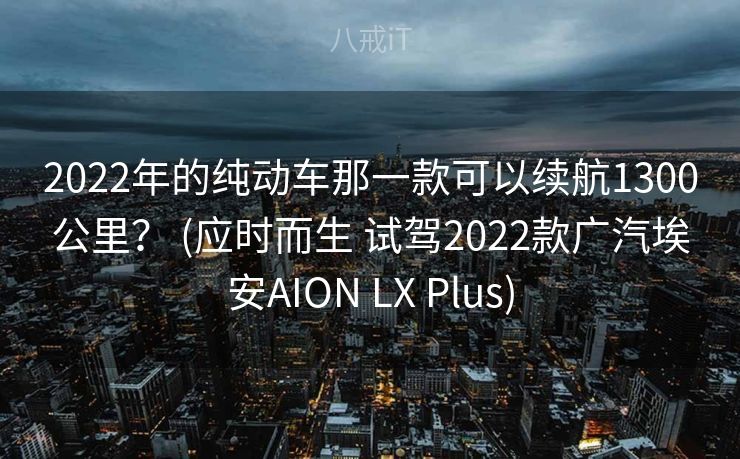 2022年的纯动车那一款可以续航1300公里? (应时而生 试驾2022款广汽埃安AION LX Plus) 2022年的纯动车那一款可以续航1300公里? (应时而生 试驾2022款广汽埃安AION LX Plus)