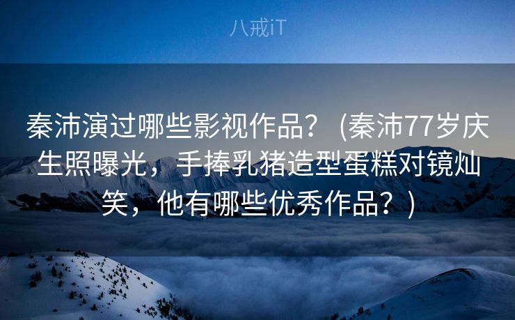 秦沛演过哪些影视作品？ (秦沛77岁庆生照曝光，手捧乳猪造型蛋糕对镜灿笑，他有哪些优秀作品？)