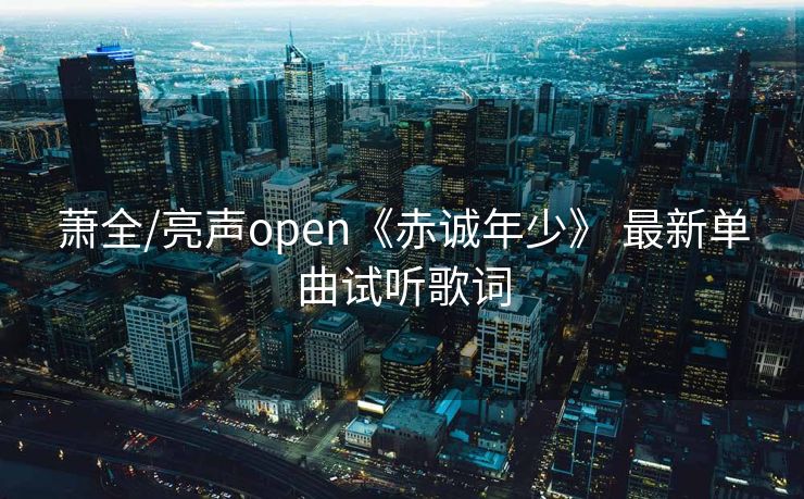 萧全/亮声open《赤诚年少》 最新单曲试听歌词