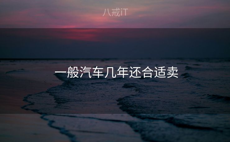 一般汽车几年还合适卖 一般汽车几年还合适卖