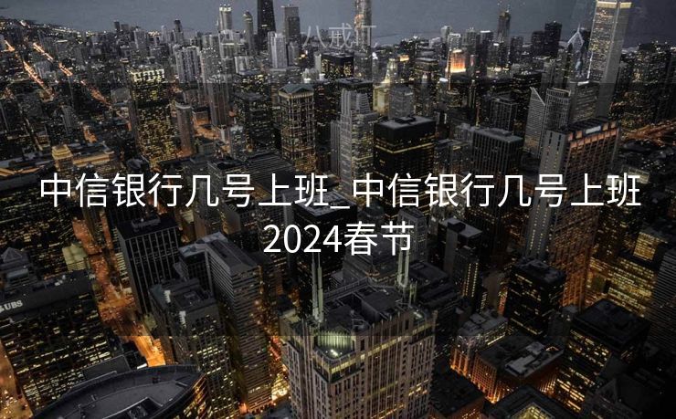 中信银行几号上班_中信银行几号上班2024春节