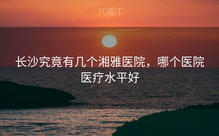长沙究竟有几个湘雅医院，哪个医院医疗水平好
