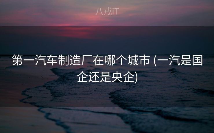 第一汽车制造厂在哪个城市 (一汽是国企还是央企)