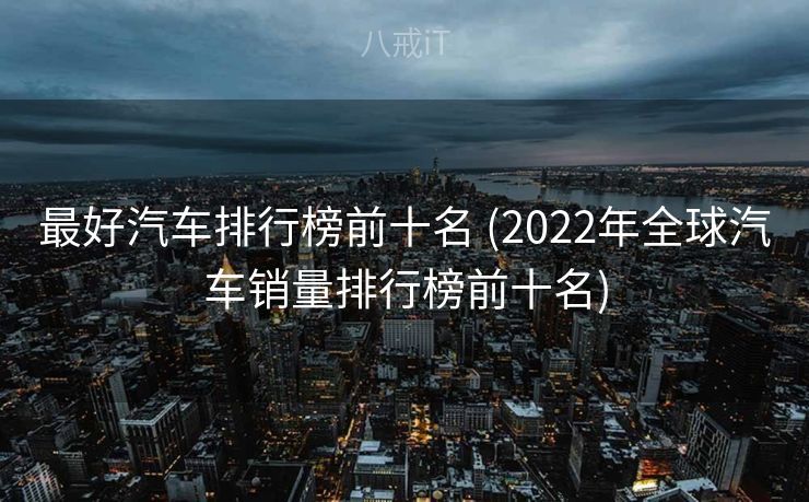 最好汽车排行榜前十名 (2022年全球汽车销量排行榜前十名)