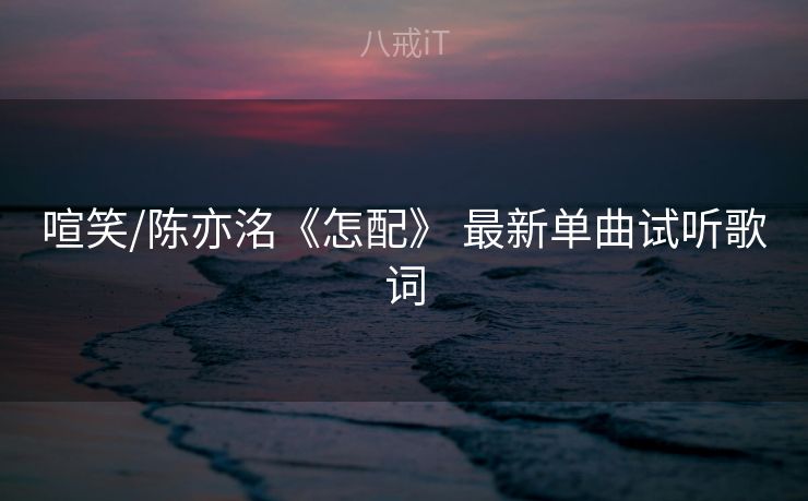 喧笑/陈亦洺《怎配》 最新单曲试听歌词
