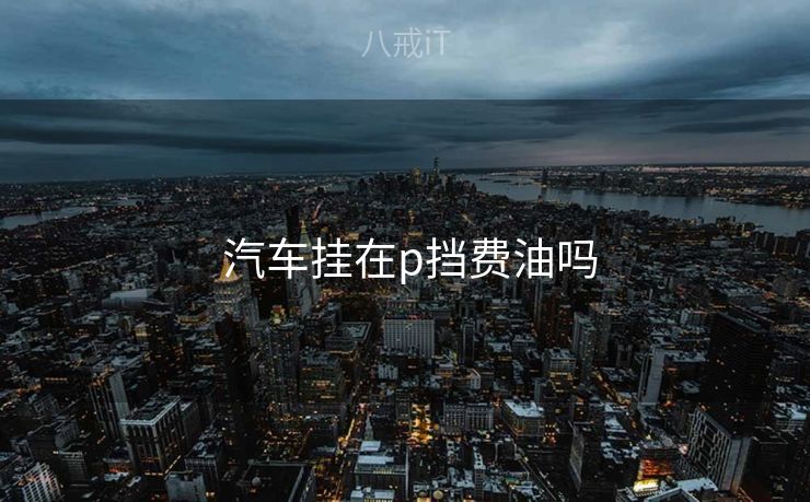  汽车挂在p挡费油吗