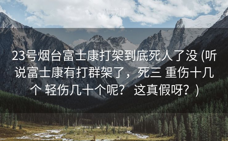 23号烟台富士康打架到底死人了没 (听说富士康有打群架了，死三 重伤十几个 轻伤几十个呢？ 这真假呀？)
